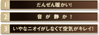 1.だんぜん暖かい！　2.音が静か！　3.いやなニオイがしなくて空気がキレイ！